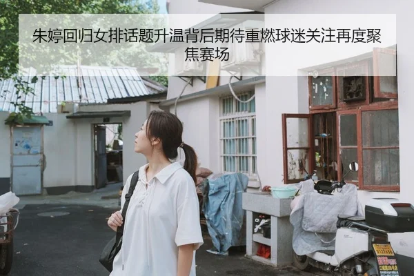朱婷回归女排话题升温背后期待重燃球迷关注再度聚焦赛场