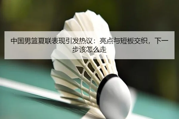 中国男篮夏联表现引发热议：亮点与短板交织，下一步该怎么走（bet365）